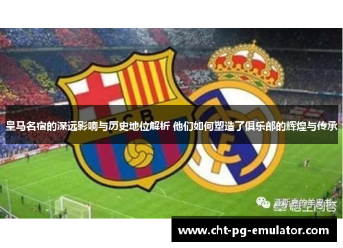 皇马名宿的深远影响与历史地位解析 他们如何塑造了俱乐部的辉煌与传承