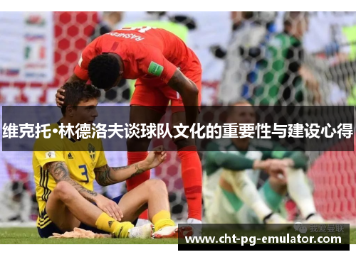 维克托·林德洛夫谈球队文化的重要性与建设心得