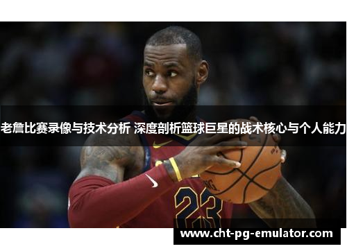 老詹比赛录像与技术分析 深度剖析篮球巨星的战术核心与个人能力