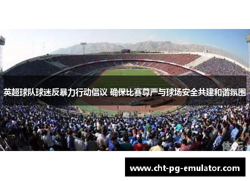 英超球队球迷反暴力行动倡议 确保比赛尊严与球场安全共建和谐氛围