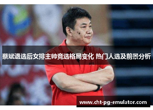 蔡斌退选后女排主帅竞选格局变化 热门人选及前景分析