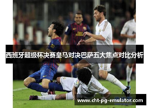 西班牙超级杯决赛皇马对决巴萨五大焦点对比分析