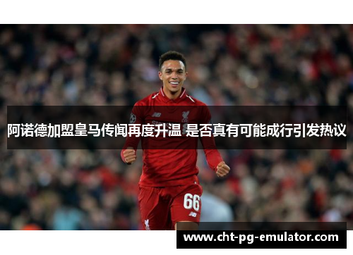 阿诺德加盟皇马传闻再度升温 是否真有可能成行引发热议