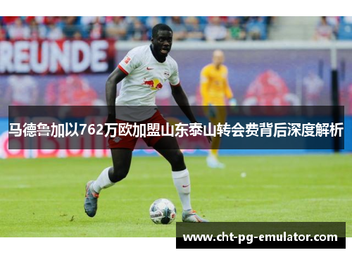 马德鲁加以762万欧加盟山东泰山转会费背后深度解析