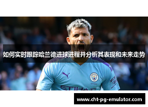 如何实时跟踪哈兰德进球进程并分析其表现和未来走势