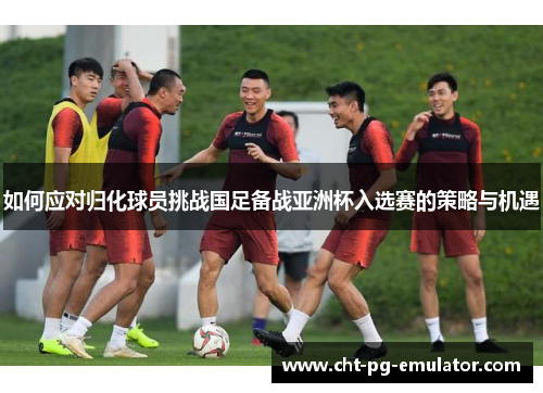 如何应对归化球员挑战国足备战亚洲杯入选赛的策略与机遇