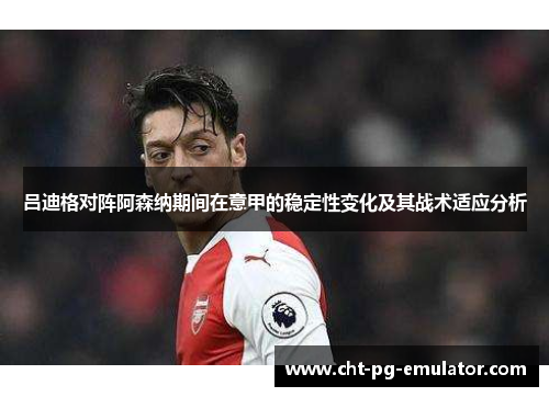 吕迪格对阵阿森纳期间在意甲的稳定性变化及其战术适应分析