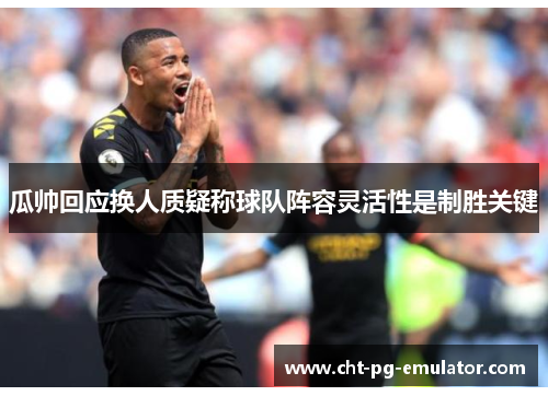 瓜帅回应换人质疑称球队阵容灵活性是制胜关键