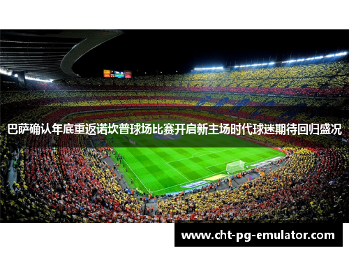 巴萨确认年底重返诺坎普球场比赛开启新主场时代球迷期待回归盛况