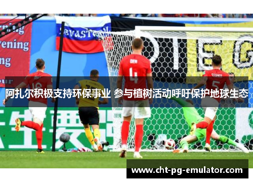 阿扎尔积极支持环保事业 参与植树活动呼吁保护地球生态